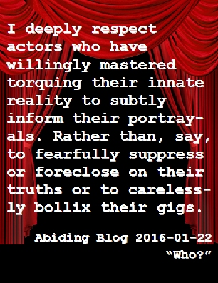 I deeply respect actors who have willingly mastered torquing their innate reality to subtly inform their portrayals. Rather than, say, to fearfully suppress or foreclose on their truths or to carelessly bollix their gigs. #Actor #Reality #AbidingBlog2016Who